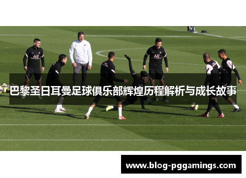 巴黎圣日耳曼足球俱乐部辉煌历程解析与成长故事