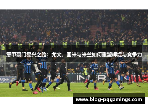 意甲豪门复兴之路：尤文、国米与米兰如何重塑辉煌与竞争力
