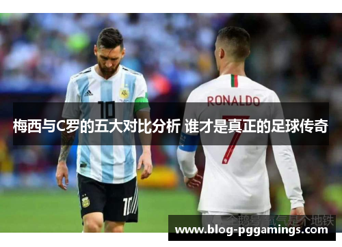 梅西与C罗的五大对比分析 谁才是真正的足球传奇