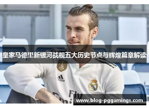 皇家马德里新银河战舰五大历史节点与辉煌篇章解读