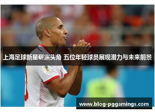 上海足球新星崭露头角 五位年轻球员展现潜力与未来前景