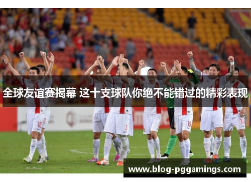 全球友谊赛揭幕 这十支球队你绝不能错过的精彩表现
