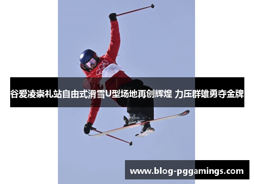 谷爱凌崇礼站自由式滑雪U型场地再创辉煌 力压群雄勇夺金牌