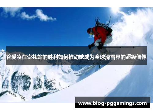 谷爱凌在崇礼站的胜利如何推动她成为全球滑雪界的超级偶像