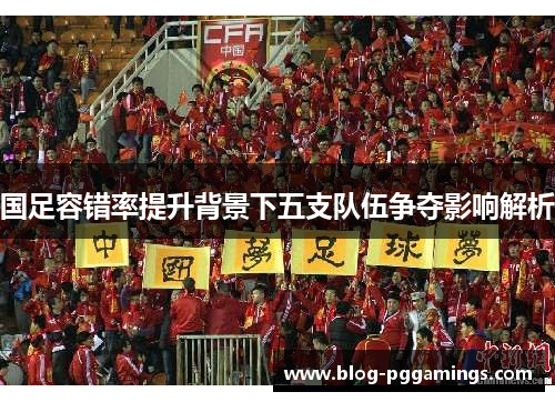 国足容错率提升背景下五支队伍争夺影响解析