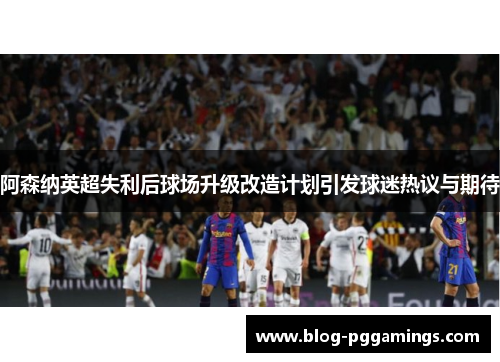 阿森纳英超失利后球场升级改造计划引发球迷热议与期待