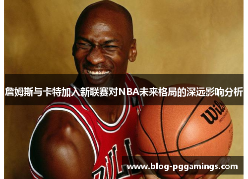 詹姆斯与卡特加入新联赛对NBA未来格局的深远影响分析