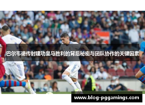 巴尔韦德传射建功皇马胜利的背后秘密与团队协作的关键因素