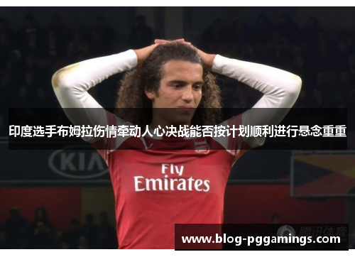 印度选手布姆拉伤情牵动人心决战能否按计划顺利进行悬念重重
