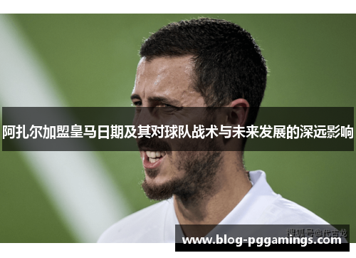 阿扎尔加盟皇马日期及其对球队战术与未来发展的深远影响