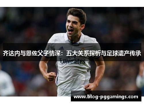 齐达内与恩佐父子情深：五大关系探析与足球遗产传承