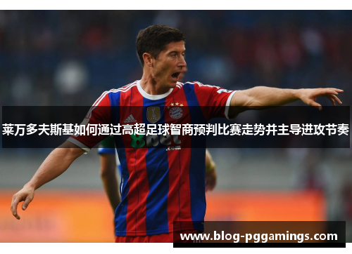 莱万多夫斯基如何通过高超足球智商预判比赛走势并主导进攻节奏