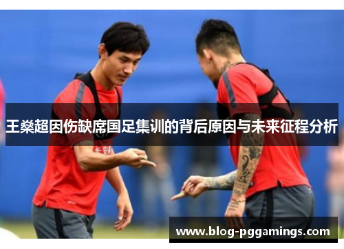 王燊超因伤缺席国足集训的背后原因与未来征程分析 王燊超因伤缺席国足集训的背后原因与未来征程分析