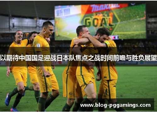 以期待中国国足迎战日本队焦点之战时间前瞻与胜负展望 以期待中国国足迎战日本队焦点之战时间前瞻与胜负展望