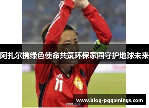 阿扎尔携绿色使命共筑环保家园守护地球未来 阿扎尔携绿色使命共筑环保家园守护地球未来