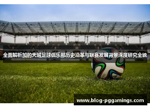 全面解析加的夫城足球俱乐部历史沿革与联赛发展背景深度研究全貌 全面解析加的夫城足球俱乐部历史沿革与联赛发展背景深度研究全貌