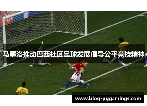 马塞洛推动巴西社区足球发展倡导公平竞技精神