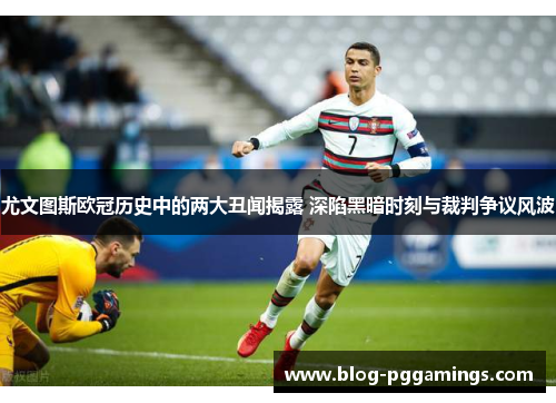 尤文图斯欧冠历史中的两大丑闻揭露 深陷黑暗时刻与裁判争议风波