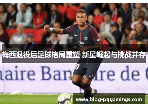 梅西退役后足球格局重塑 新星崛起与挑战并存 梅西退役后足球格局重塑 新星崛起与挑战并存