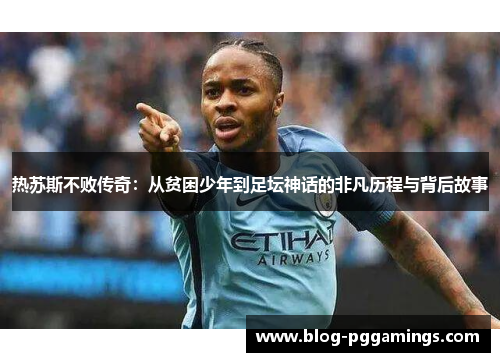 热苏斯不败传奇：从贫困少年到足坛神话的非凡历程与背后故事