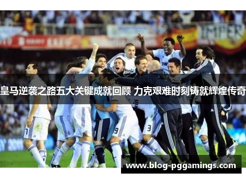 皇马逆袭之路五大关键成就回顾 力克艰难时刻铸就辉煌传奇