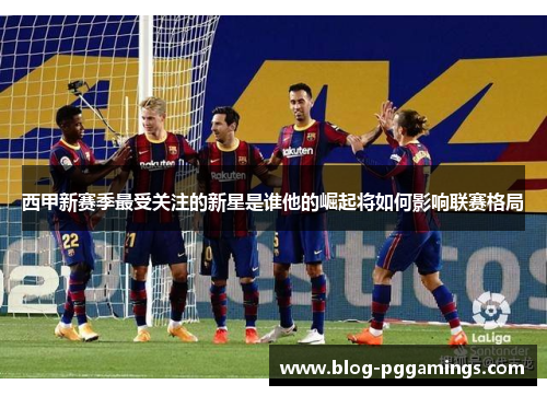 西甲新赛季最受关注的新星是谁他的崛起将如何影响联赛格局