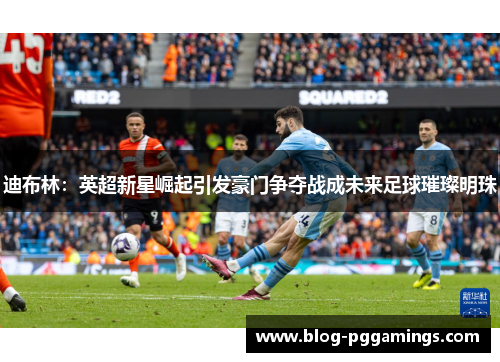 迪布林：英超新星崛起引发豪门争夺战成未来足球璀璨明珠