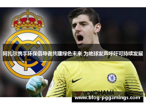 阿扎尔携手环保倡导者共建绿色未来 为地球发声呼吁可持续发展